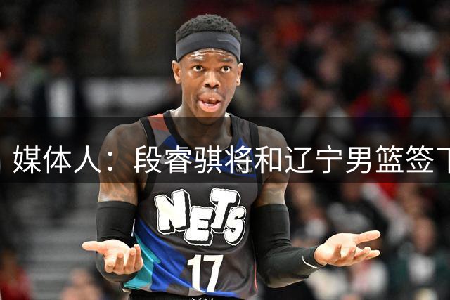媒体人：段睿骐将和辽宁男篮签下4年B类合同